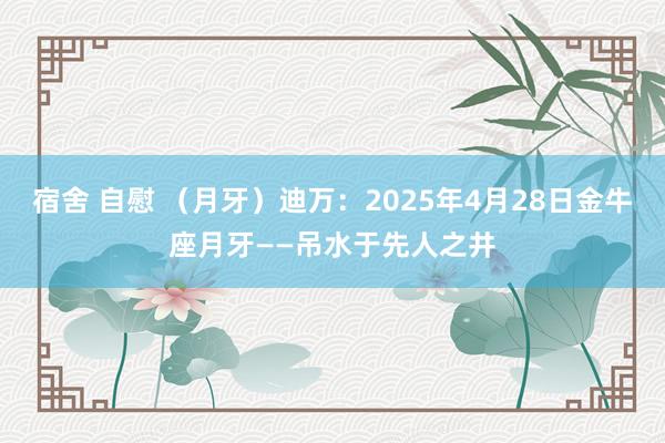 宿舍 自慰 （月牙）迪万：2025年4月28日金牛座月牙——吊水于先人之井