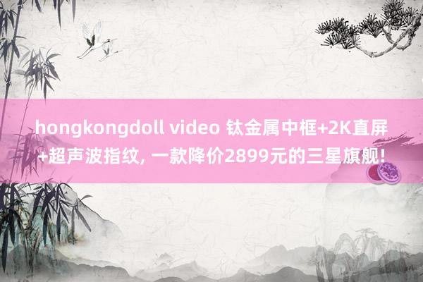 hongkongdoll video 钛金属中框+2K直屏+超声波指纹， 一款降价2899元的三星旗舰!