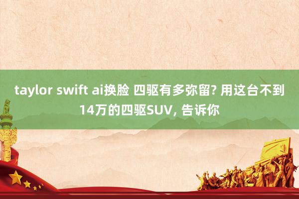 taylor swift ai换脸 四驱有多弥留? 用这台不到14万的四驱SUV， 告诉你