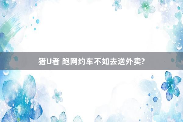 猎U者 跑网约车不如去送外卖?