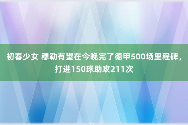 初春少女 穆勒有望在今晚完了德甲500场里程碑，打进150球助攻211次