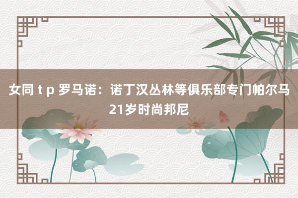 女同 t p 罗马诺：诺丁汉丛林等俱乐部专门帕尔马21岁时尚邦尼