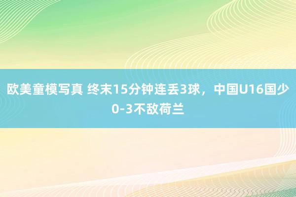 欧美童模写真 终末15分钟连丢3球，中国U16国少0-3不敌荷兰
