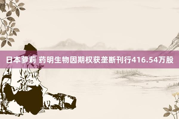 日本萝莉 药明生物因期权获垄断刊行416.54万股
