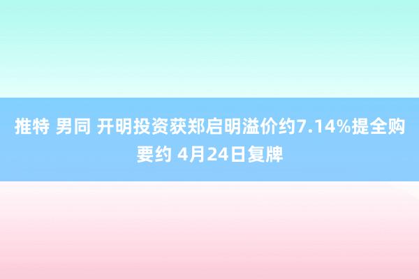 推特 男同 开明投资获郑启明溢价约7.14%提全购要约 4月24日复牌