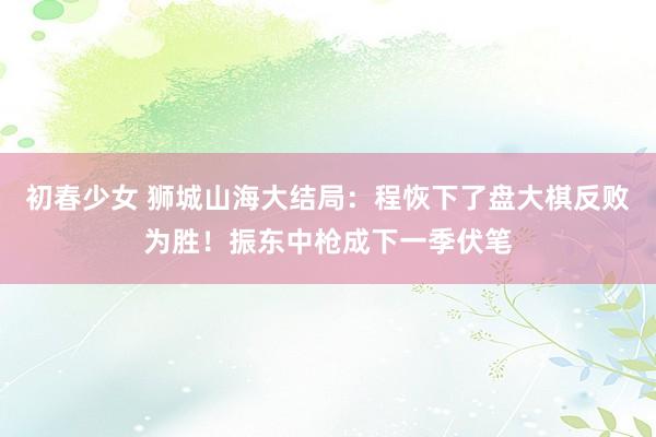 初春少女 狮城山海大结局：程恢下了盘大棋反败为胜！振东中枪成下一季伏笔