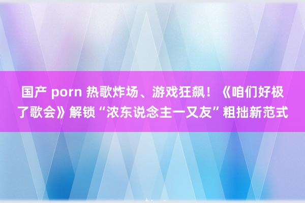 国产 porn 热歌炸场、游戏狂飙！《咱们好极了歌会》解锁“浓东说念主一又友”粗拙新范式