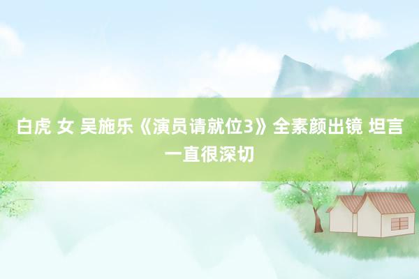 白虎 女 吴施乐《演员请就位3》全素颜出镜 坦言一直很深切